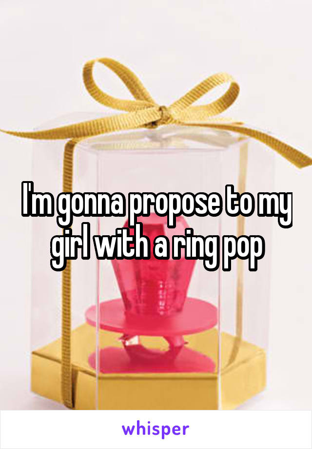 I'm gonna propose to my girl with a ring pop