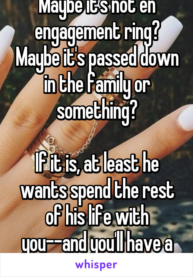 Maybe it's not en engagement ring? Maybe it's passed down in the family or something?

If it is, at least he wants spend the rest of his life with you--and you'll have a unique ring! 