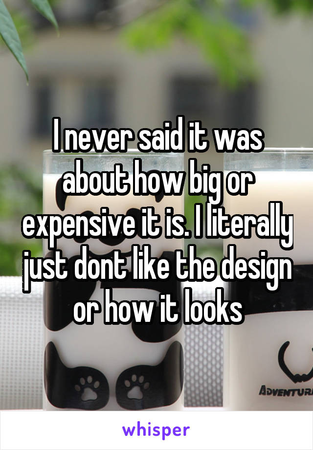 I never said it was about how big or expensive it is. I literally just dont like the design or how it looks