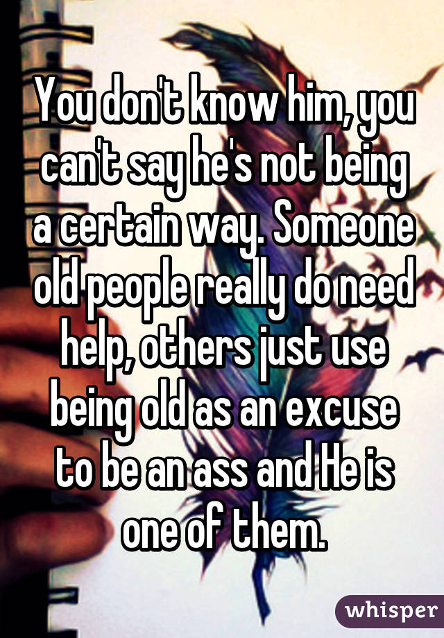 You don't know him, you can't say he's not being a certain way. Someone old people really do need help, others just use being old as an excuse to be an ass and He is one of them.