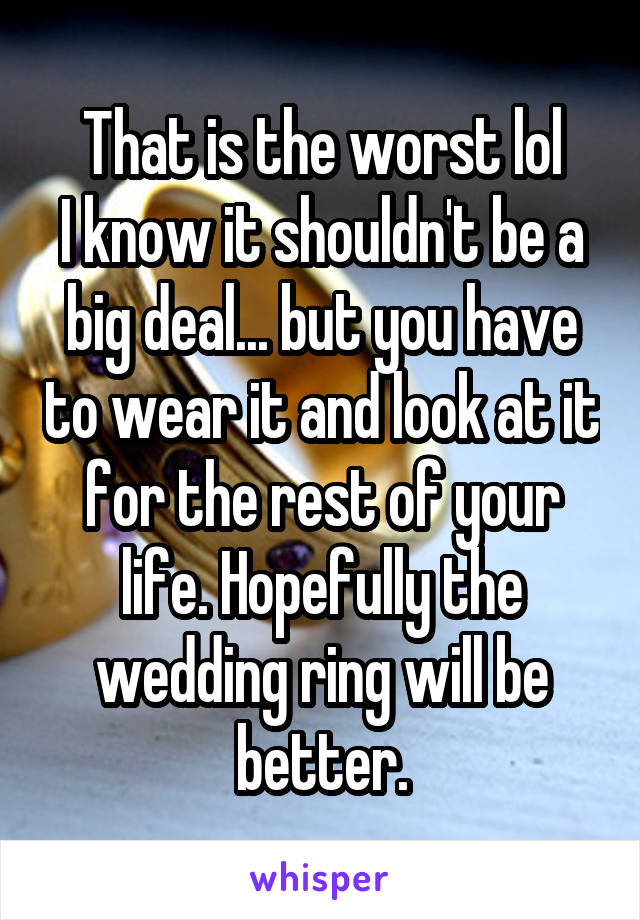 That is the worst lol
I know it shouldn't be a big deal... but you have to wear it and look at it for the rest of your life. Hopefully the wedding ring will be better.