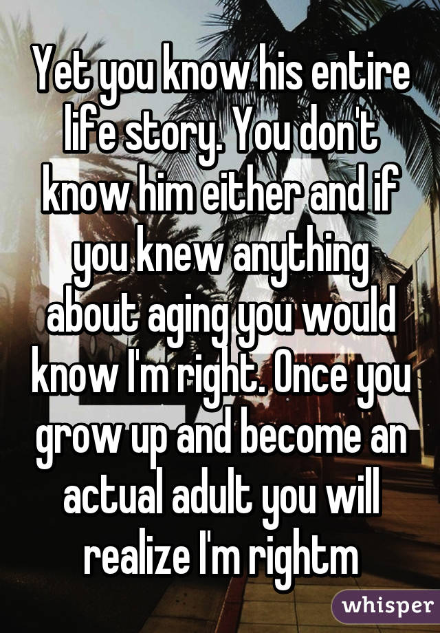 Yet you know his entire life story. You don't know him either and if you knew anything about aging you would know I'm right. Once you grow up and become an actual adult you will realize I'm rightm