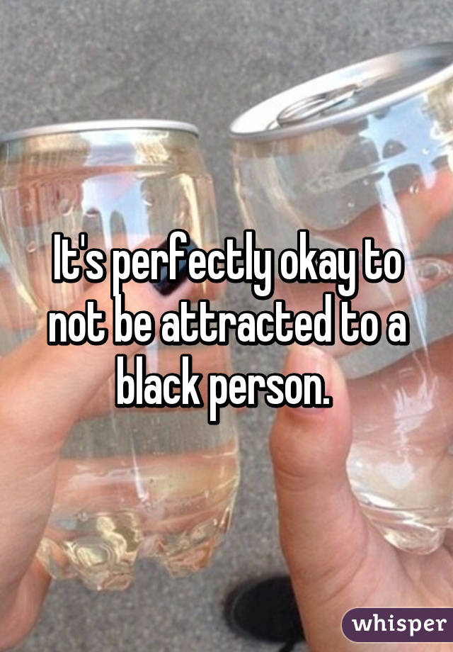 It's perfectly okay to not be attracted to a black person. 