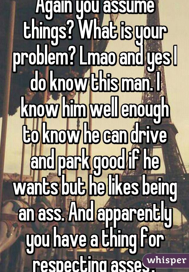 Again you assume things? What is your problem? Lmao and yes I do know this man. I know him well enough to know he can drive and park good if he wants but he likes being an ass. And apparently you have a thing for respecting asses?