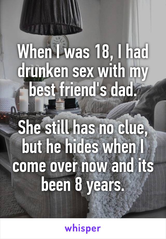 When I was 18, I had drunken sex with my best friend's dad.

She still has no clue, but he hides when I come over now and its been 8 years.