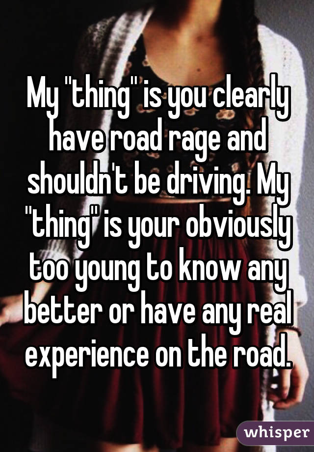 My "thing" is you clearly have road rage and shouldn't be driving. My "thing" is your obviously too young to know any better or have any real experience on the road.