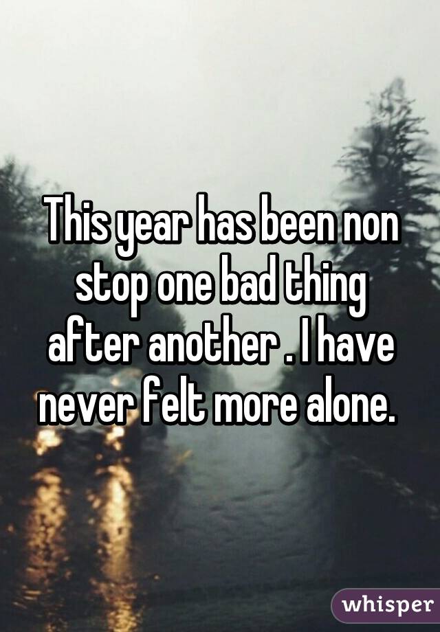 This year has been non stop one bad thing after another . I have never felt more alone. 