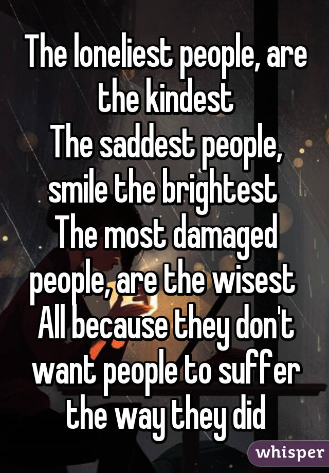 The loneliest people, are the kindest
The saddest people, smile the brightest 
The most damaged people, are the wisest 
All because they don't want people to suffer the way they did