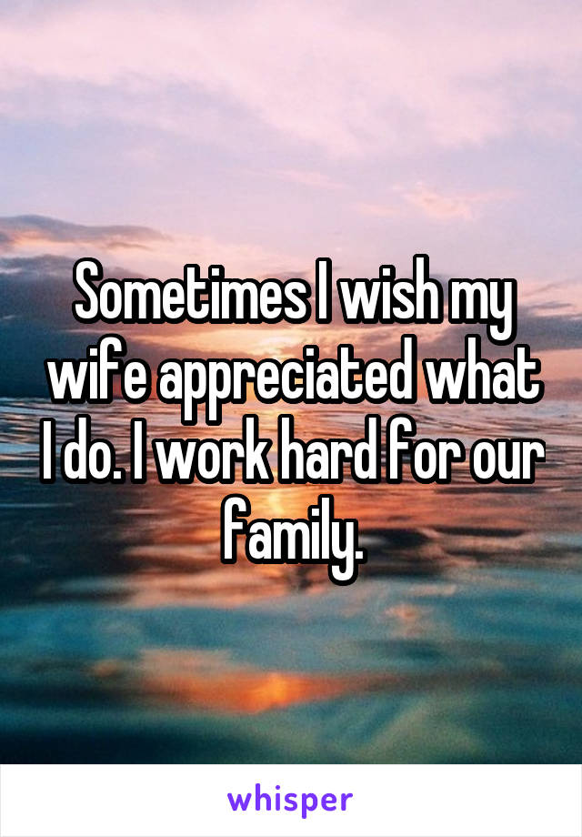 Sometimes I wish my wife appreciated what I do. I work hard for our family.