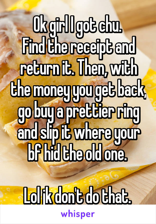 Ok girl I got chu. 
Find the receipt and return it. Then, with the money you get back, go buy a prettier ring and slip it where your bf hid the old one. 

Lol jk don't do that. 