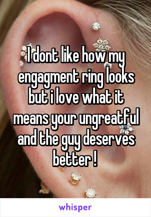 I dont like how my engagment ring looks but i love what it means your ungreatful and the guy deserves better ! 