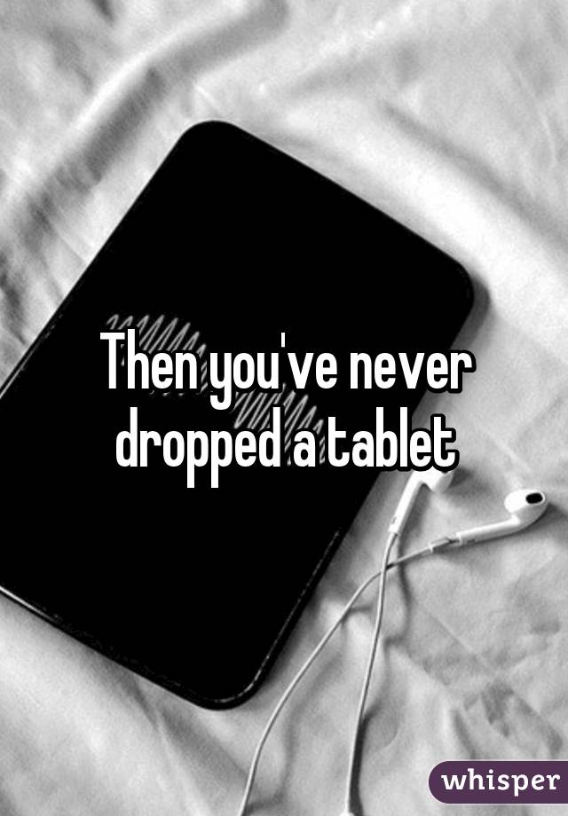 Then you've never dropped a tablet