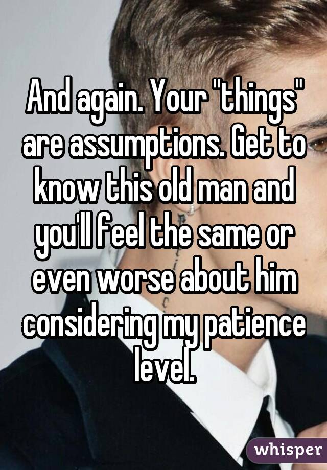 And again. Your "things" are assumptions. Get to know this old man and you'll feel the same or even worse about him considering my patience level.