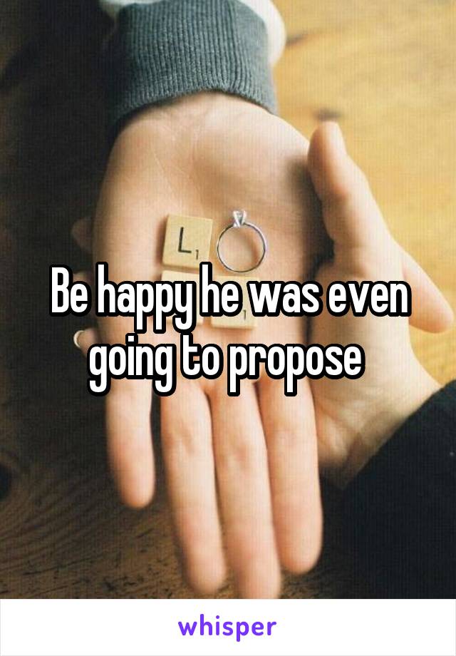 Be happy he was even going to propose 
