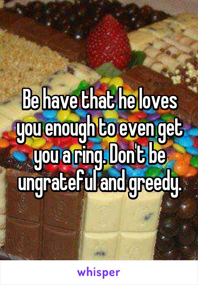 Be have that he loves you enough to even get you a ring. Don't be ungrateful and greedy.