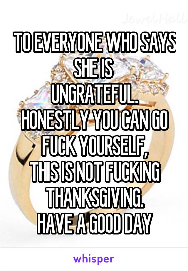 TO EVERYONE WHO SAYS SHE IS 
UNGRATEFUL.
HONESTLY YOU CAN GO FUCK YOURSELF,
THIS IS NOT FUCKING THANKSGIVING.
HAVE A GOOD DAY