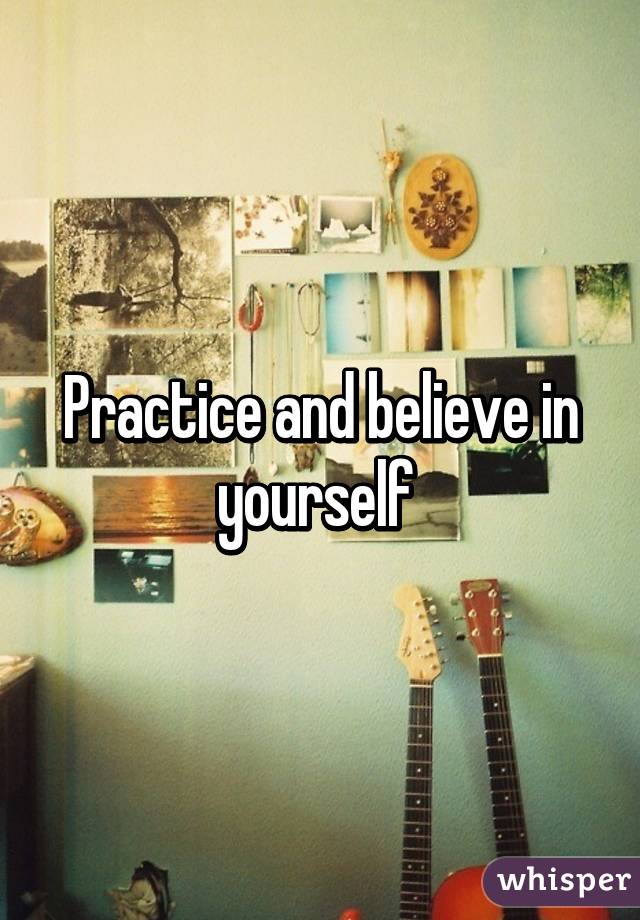 Practice and believe in yourself 