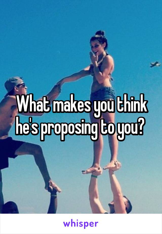 What makes you think he's proposing to you? 