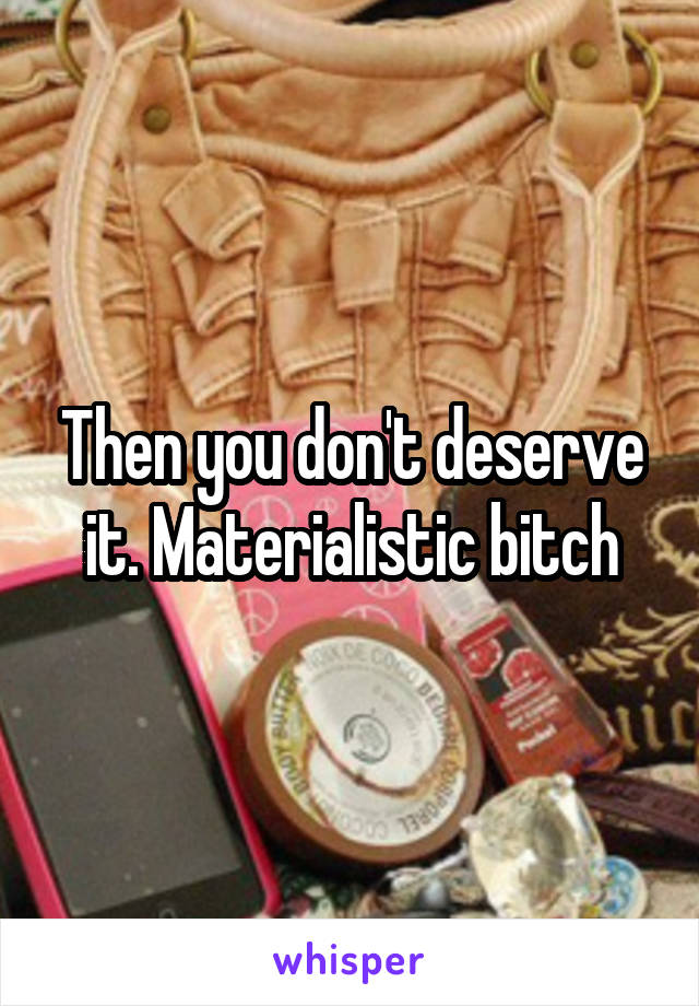 Then you don't deserve it. Materialistic bitch