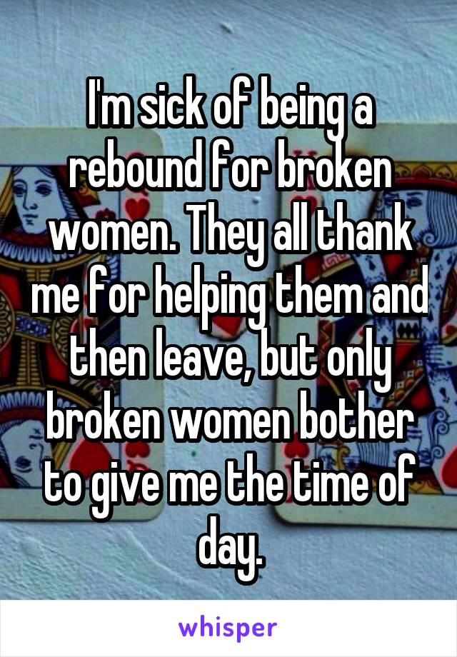 I'm sick of being a rebound for broken women. They all thank me for helping them and then leave, but only broken women bother to give me the time of day.