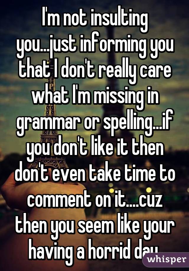 I'm not insulting you...just informing you that I don't really care what I'm missing in grammar or spelling...if you don't like it then don't even take time to comment on it....cuz then you seem like your having a horrid day 