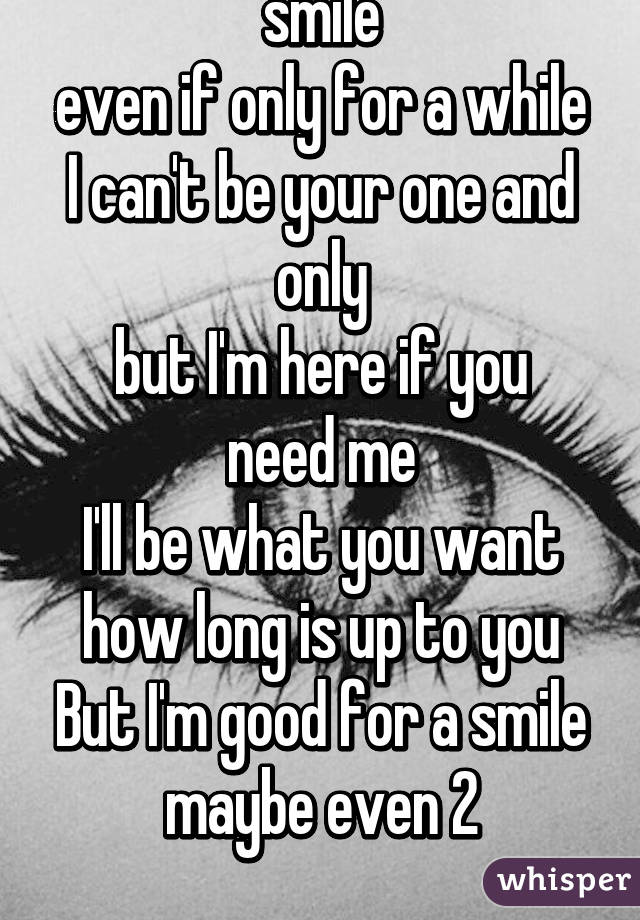 I want to make you smile
even if only for a while
I can't be your one and only
but I'm here if you need me
I'll be what you want
how long is up to you
But I'm good for a smile
maybe even 2
 
