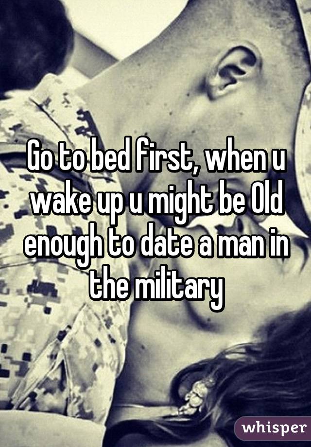 Go to bed first, when u wake up u might be Old enough to date a man in the military