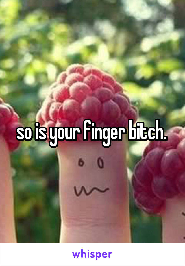 so is your finger bitch. 
