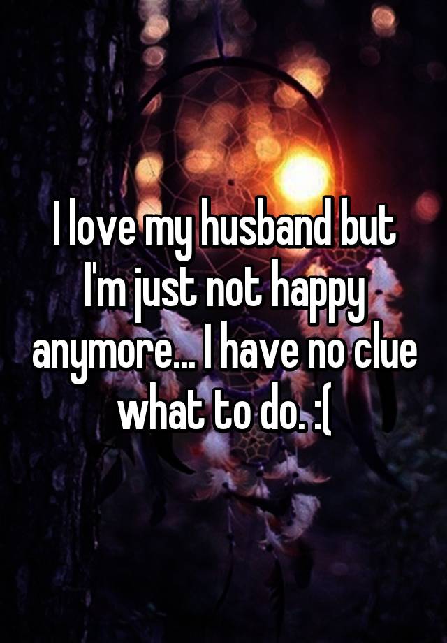 i-love-my-husband-but-i-m-just-not-happy-anymore-i-have-no-clue-what