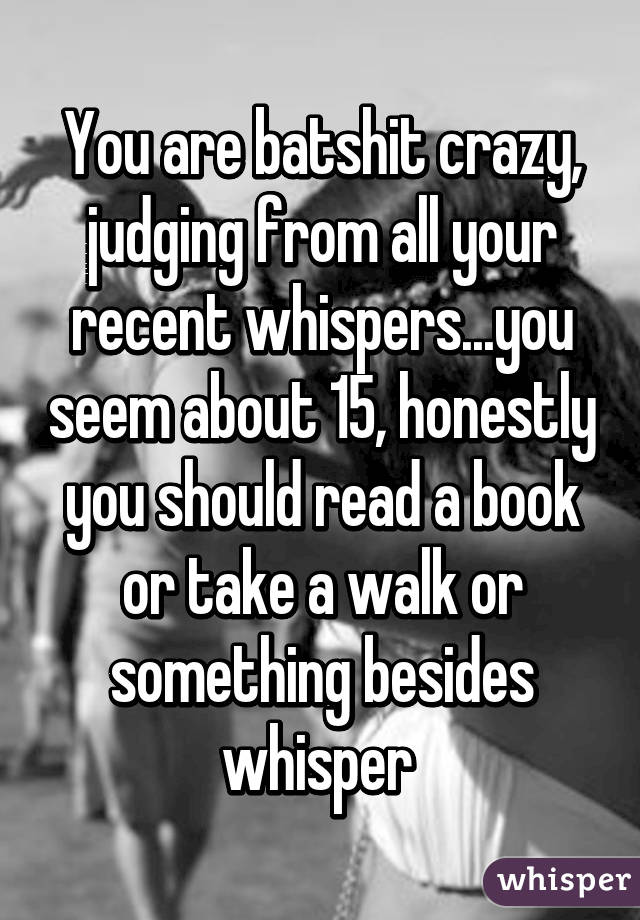 You are batshit crazy, judging from all your recent whispers...you seem about 15, honestly you should read a book or take a walk or something besides whisper 
