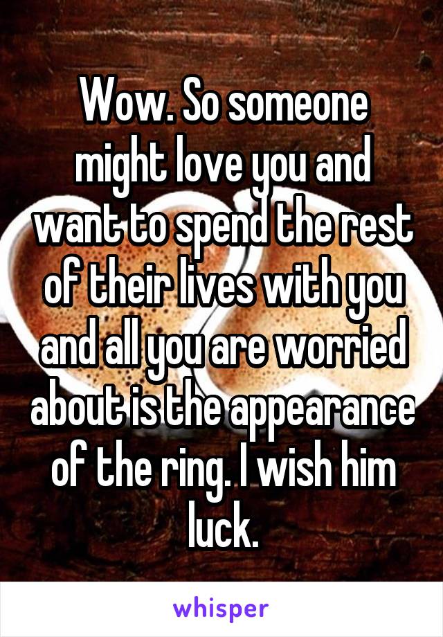 Wow. So someone might love you and want to spend the rest of their lives with you and all you are worried about is the appearance of the ring. I wish him luck.