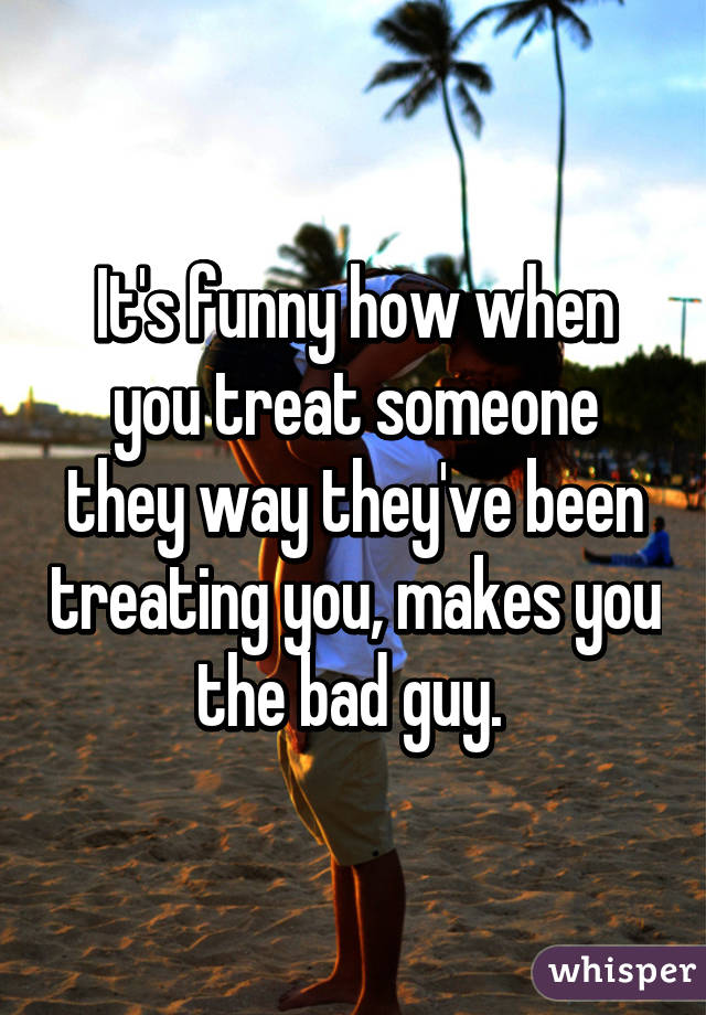 It's funny how when you treat someone they way they've been treating you, makes you the bad guy. 