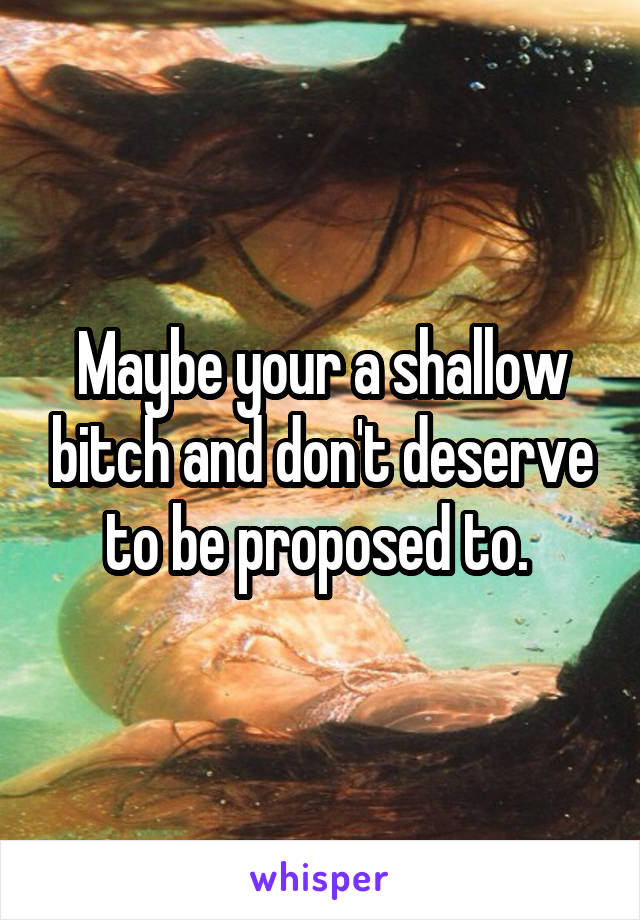 Maybe your a shallow bitch and don't deserve to be proposed to. 