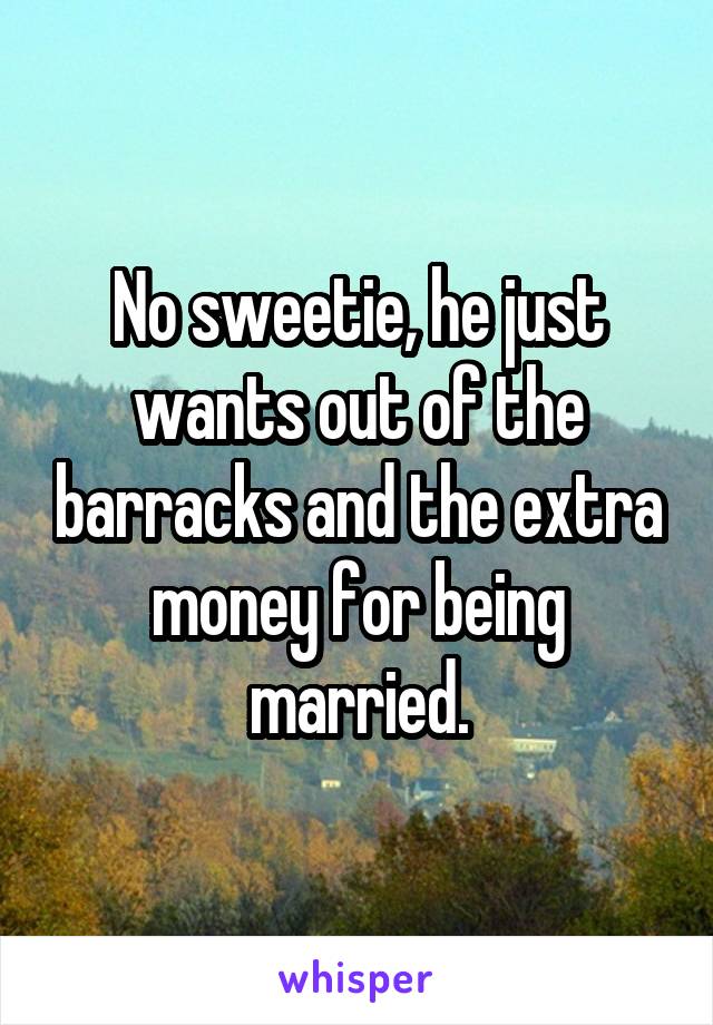 No sweetie, he just wants out of the barracks and the extra money for being married.