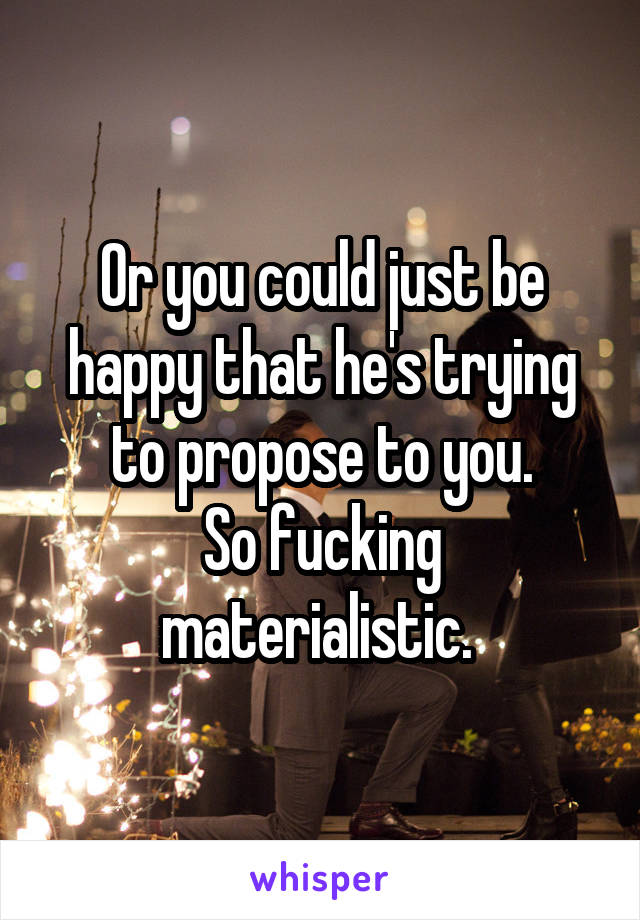 Or you could just be happy that he's trying to propose to you.
So fucking materialistic. 