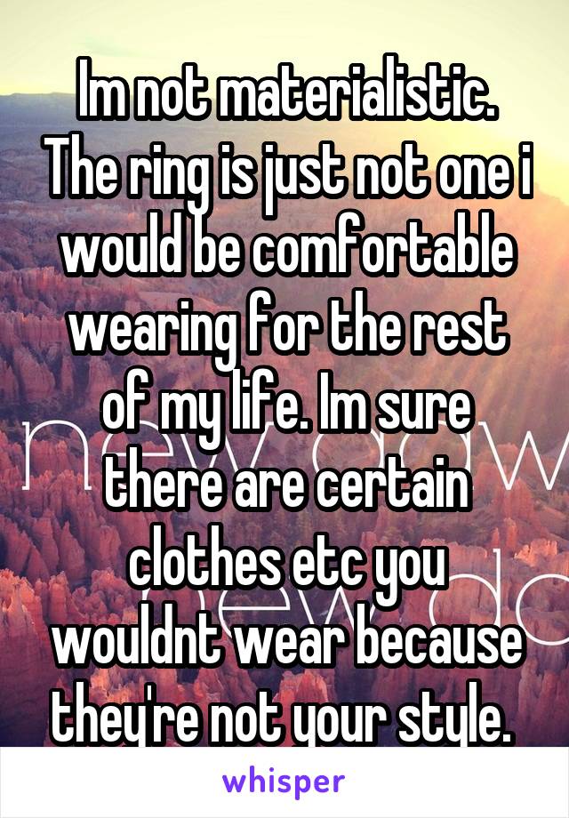 Im not materialistic. The ring is just not one i would be comfortable wearing for the rest of my life. Im sure there are certain clothes etc you wouldnt wear because they're not your style. 