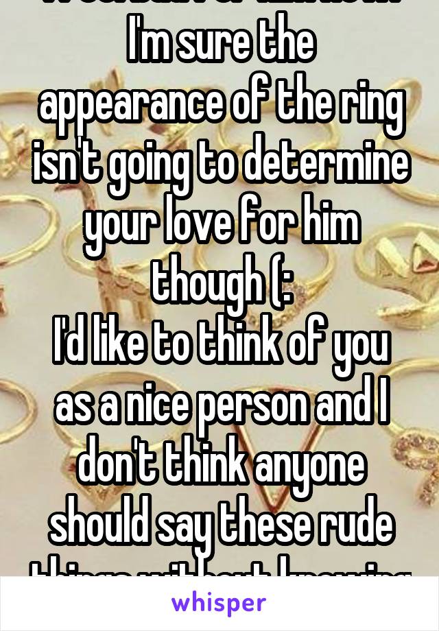 I feel bad for him now.
I'm sure the appearance of the ring isn't going to determine your love for him though (:
I'd like to think of you as a nice person and I don't think anyone should say these rude things without knowing the full story yet.
