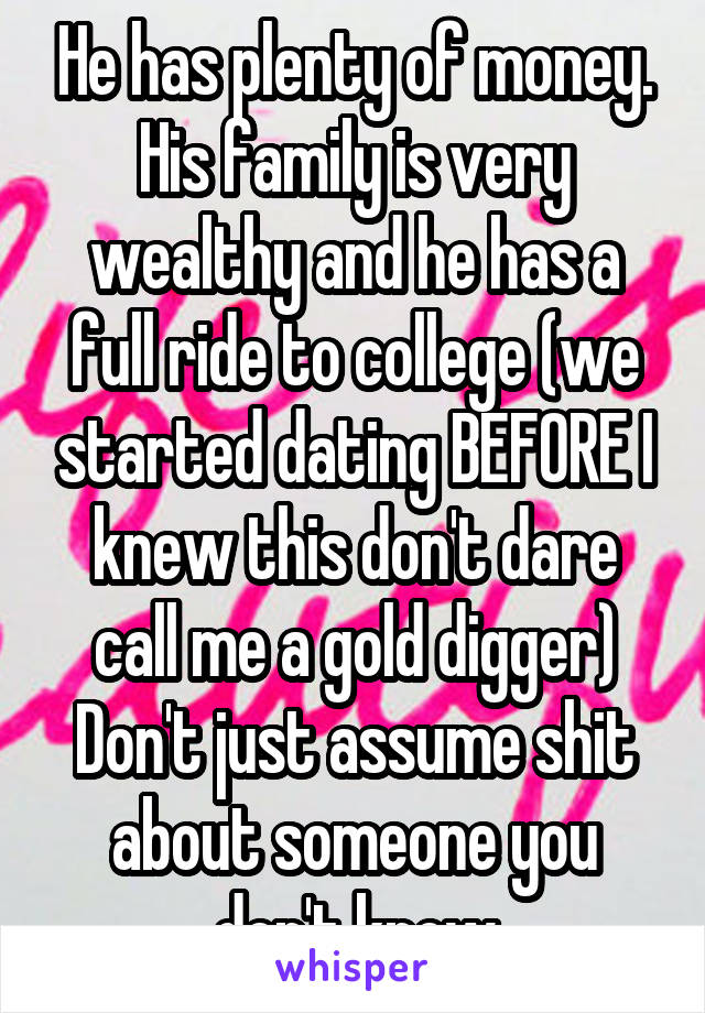 He has plenty of money. His family is very wealthy and he has a full ride to college (we started dating BEFORE I knew this don't dare call me a gold digger) Don't just assume shit about someone you don't know