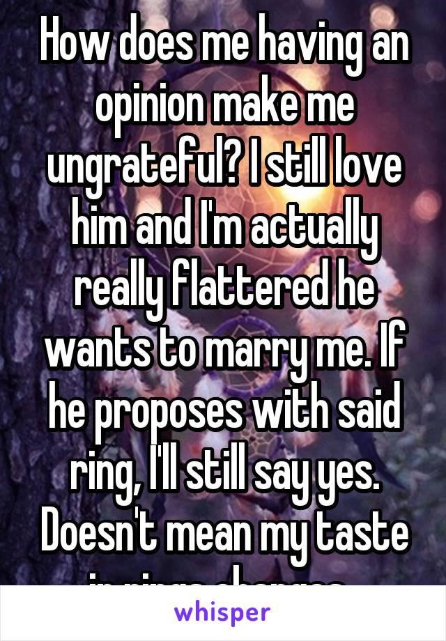 How does me having an opinion make me ungrateful? I still love him and I'm actually really flattered he wants to marry me. If he proposes with said ring, I'll still say yes. Doesn't mean my taste in rings changes. 