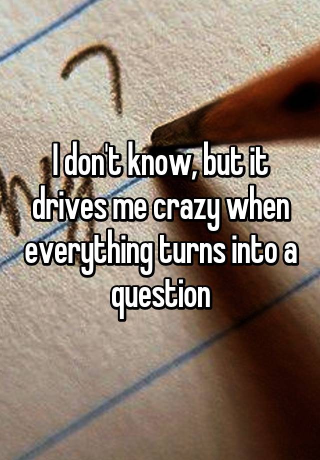 i-don-t-know-but-it-drives-me-crazy-when-everything-turns-into-a-question