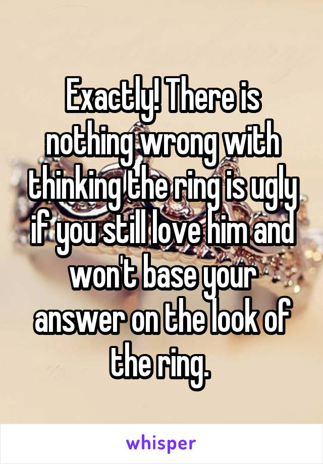 Exactly! There is nothing wrong with thinking the ring is ugly if you still love him and won't base your answer on the look of the ring. 