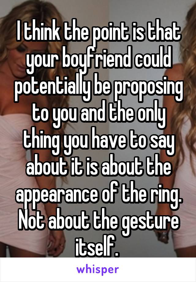 I think the point is that your boyfriend could potentially be proposing to you and the only thing you have to say about it is about the appearance of the ring. Not about the gesture itself. 