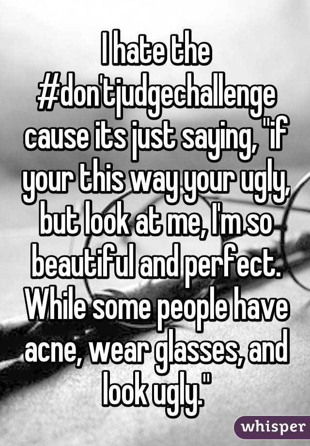 I hate the #don'tjudgechallenge cause its just saying, "if your this way your ugly, but look at me, I'm so beautiful and perfect. While some people have acne, wear glasses, and look ugly."