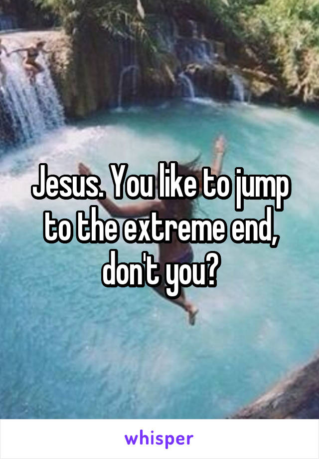 Jesus. You like to jump to the extreme end, don't you?