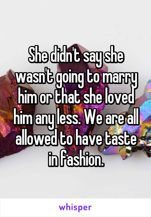 She didn't say she wasn't going to marry him or that she loved him any less. We are all allowed to have taste in fashion.