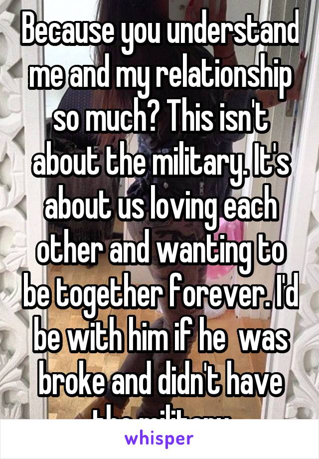 Because you understand me and my relationship so much? This isn't about the military. It's about us loving each other and wanting to be together forever. I'd be with him if he  was broke and didn't have the military