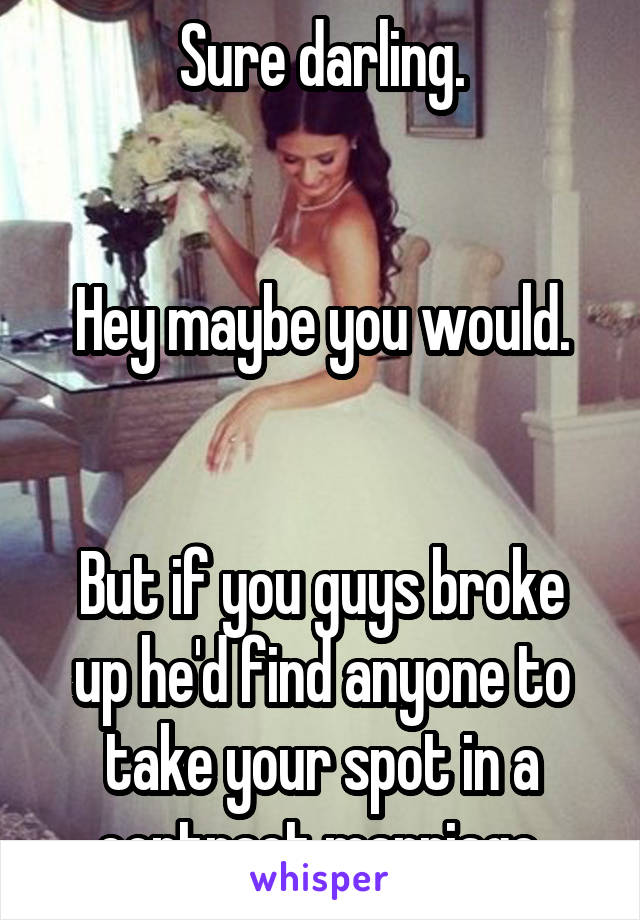 Sure darling.


Hey maybe you would.


But if you guys broke up he'd find anyone to take your spot in a contract marriage.