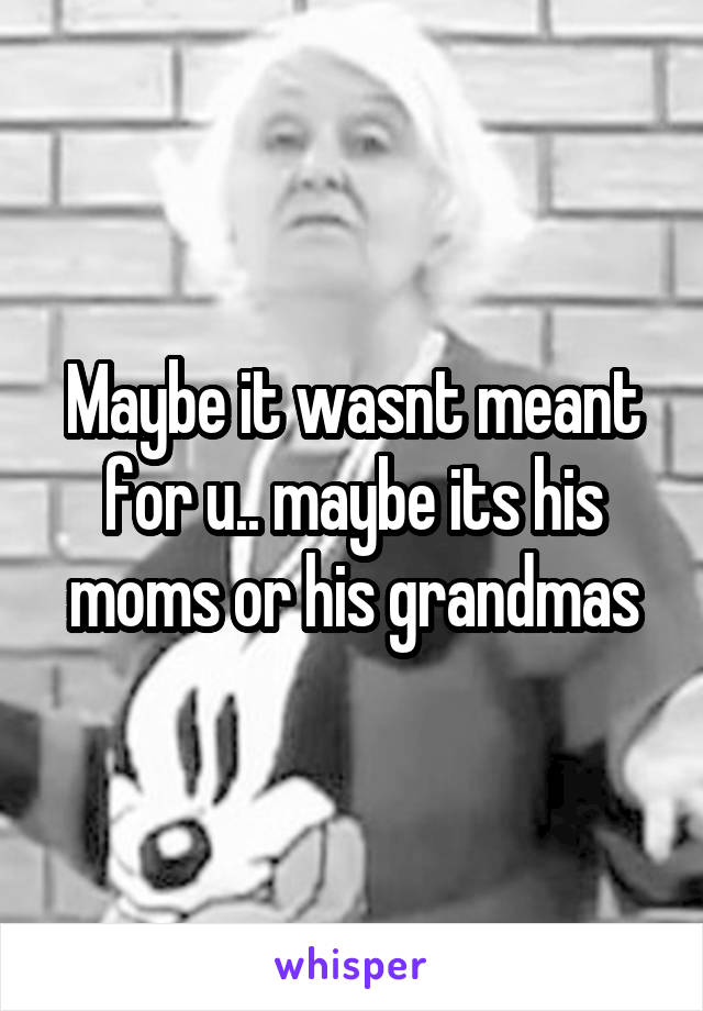 Maybe it wasnt meant for u.. maybe its his moms or his grandmas