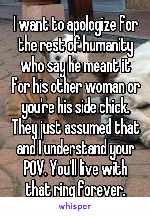 I want to apologize for the rest of humanity who say he meant it for his other woman or you're his side chick. They just assumed that and I understand your POV. You'll live with that ring forever.