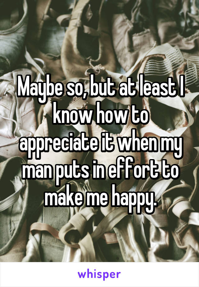 Maybe so, but at least I know how to appreciate it when my man puts in effort to make me happy.